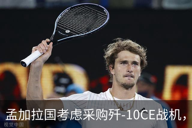 孟加拉国考虑采购歼-10CE战机，“注意到中国战机出色表现”
