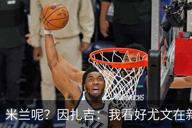 米兰呢？因扎吉：我看好尤文在新赛季成为主角，将与国米竞争意甲